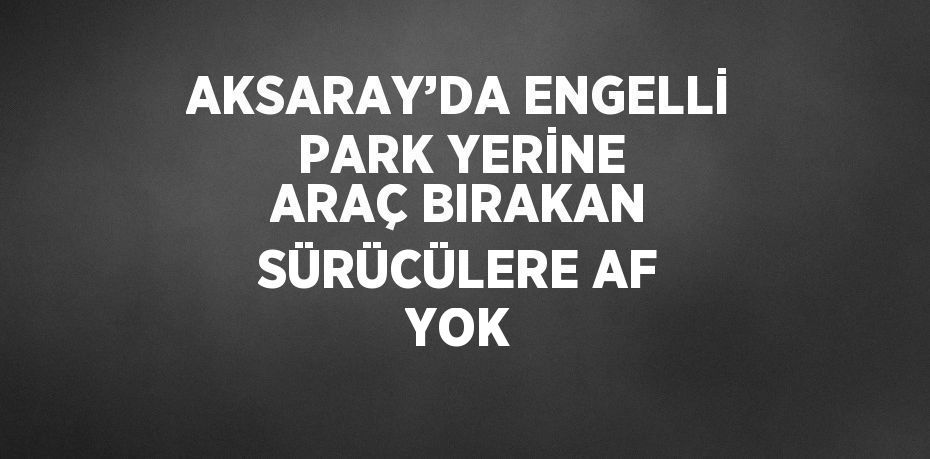 AKSARAY’DA ENGELLİ PARK YERİNE ARAÇ BIRAKAN SÜRÜCÜLERE AF YOK