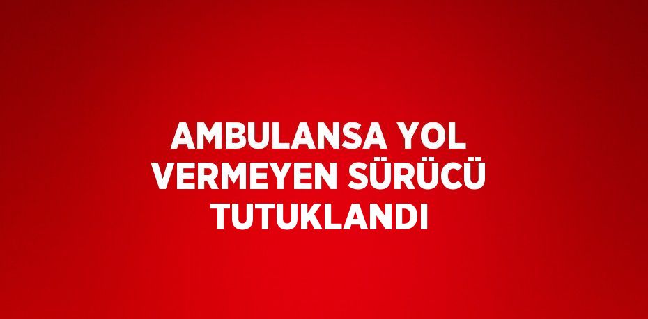 AMBULANSA YOL VERMEYEN SÜRÜCÜ TUTUKLANDI