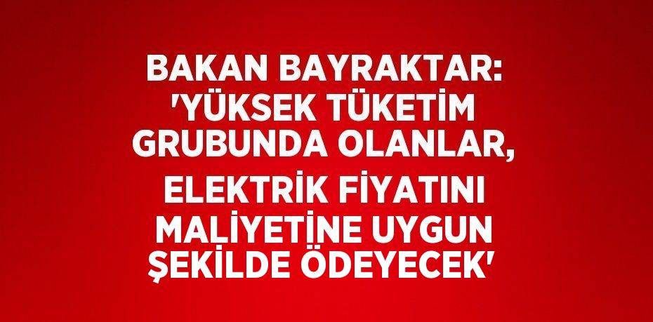 BAKAN BAYRAKTAR: 'YÜKSEK TÜKETİM GRUBUNDA OLANLAR, ELEKTRİK FİYATINI MALİYETİNE UYGUN ŞEKİLDE ÖDEYECEK'