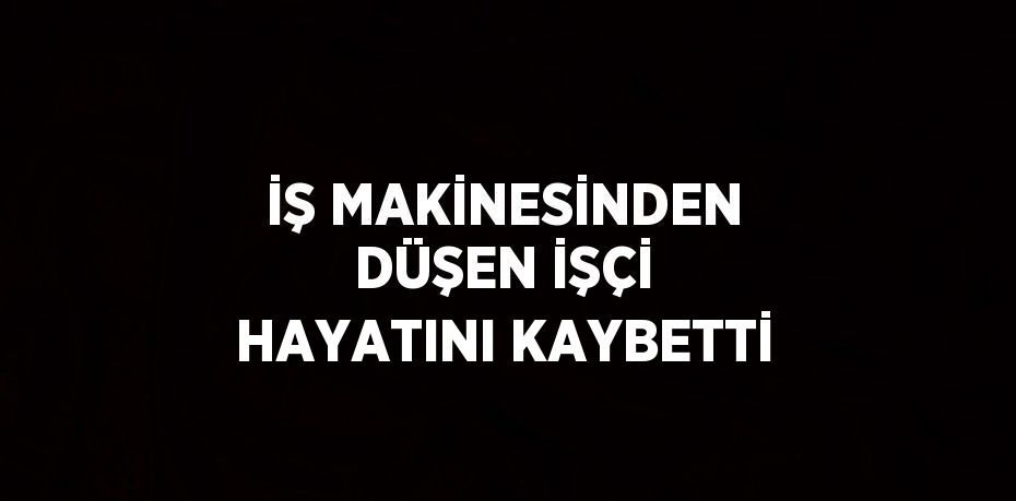 İŞ MAKİNESİNDEN DÜŞEN İŞÇİ HAYATINI KAYBETTİ