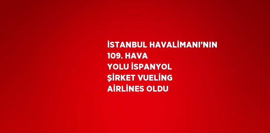 İSTANBUL HAVALİMANI’NIN 109. HAVA YOLU İSPANYOL ŞİRKET VUELİNG AİRLİNES OLDU