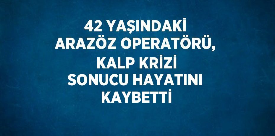 42 YAŞINDAKİ ARAZÖZ OPERATÖRÜ, KALP KRİZİ SONUCU HAYATINI KAYBETTİ