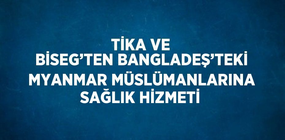 TİKA VE BİSEG’TEN BANGLADEŞ’TEKİ MYANMAR MÜSLÜMANLARINA SAĞLIK HİZMETİ