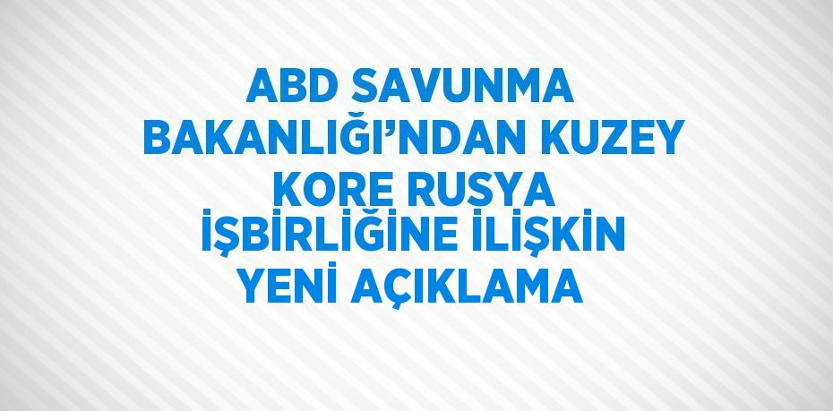 ABD SAVUNMA BAKANLIĞI’NDAN KUZEY KORE RUSYA İŞBİRLİĞİNE İLİŞKİN YENİ AÇIKLAMA