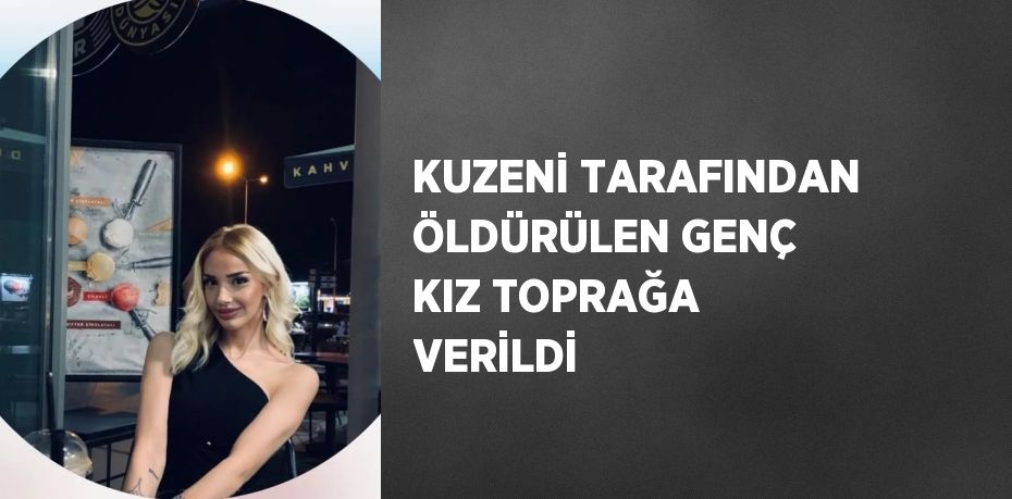 KUZENİ TARAFINDAN ÖLDÜRÜLEN GENÇ KIZ TOPRAĞA VERİLDİ