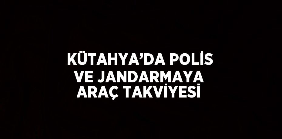 KÜTAHYA’DA POLİS VE JANDARMAYA ARAÇ TAKVİYESİ