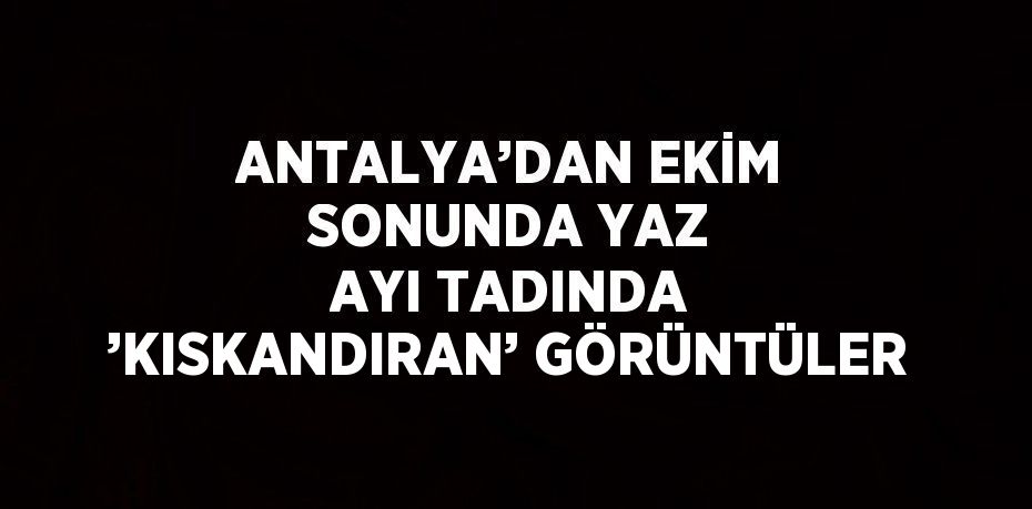 ANTALYA’DAN EKİM SONUNDA YAZ AYI TADINDA ’KISKANDIRAN’ GÖRÜNTÜLER