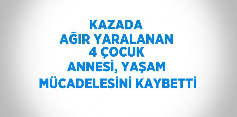 KAZADA  AĞIR YARALANAN 4 ÇOCUK ANNESİ, YAŞAM MÜCADELESİNİ KAYBETTİ