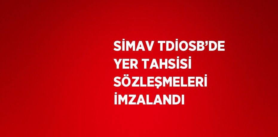 SİMAV TDİOSB’DE YER TAHSİSİ SÖZLEŞMELERİ İMZALANDI