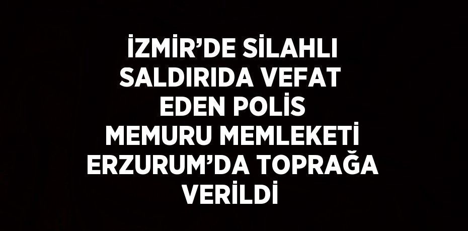 İZMİR’DE SİLAHLI SALDIRIDA VEFAT EDEN POLİS MEMURU MEMLEKETİ ERZURUM’DA TOPRAĞA VERİLDİ