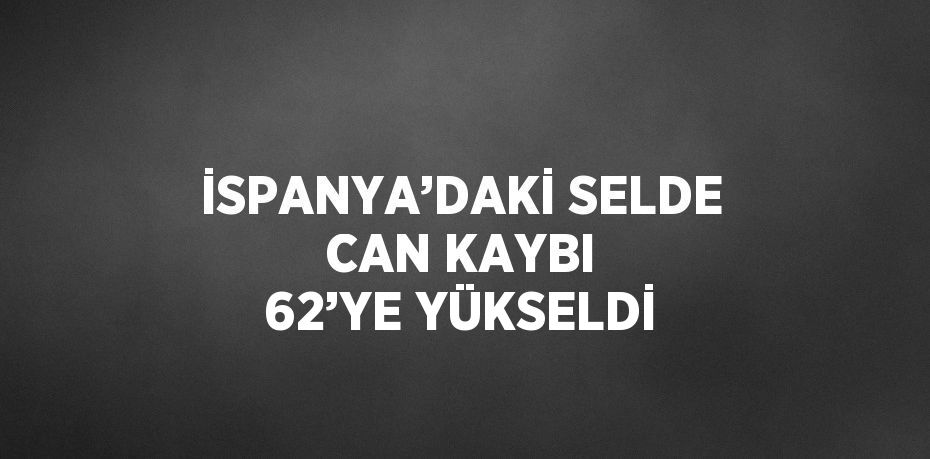 İSPANYA’DAKİ SELDE CAN KAYBI 62’YE YÜKSELDİ