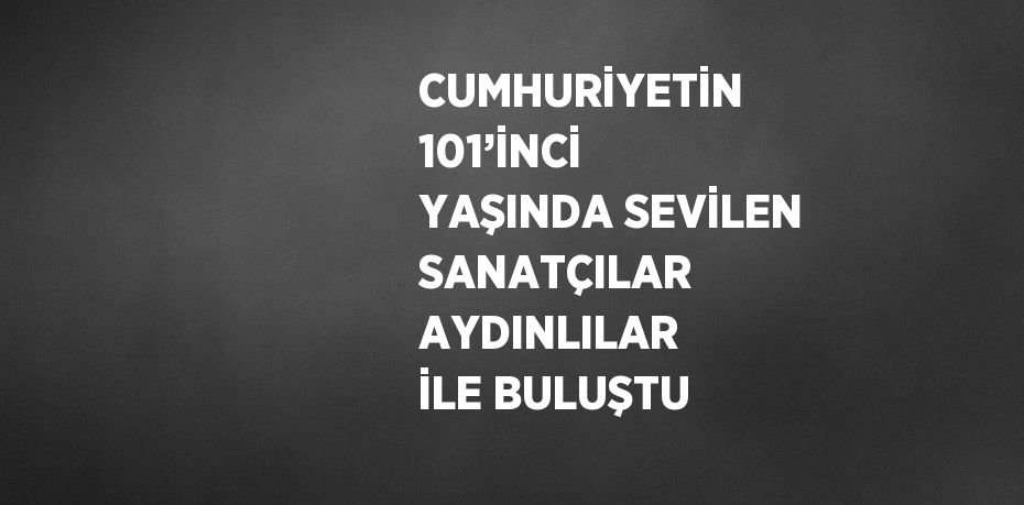 CUMHURİYETİN 101’İNCİ YAŞINDA SEVİLEN SANATÇILAR AYDINLILAR İLE BULUŞTU