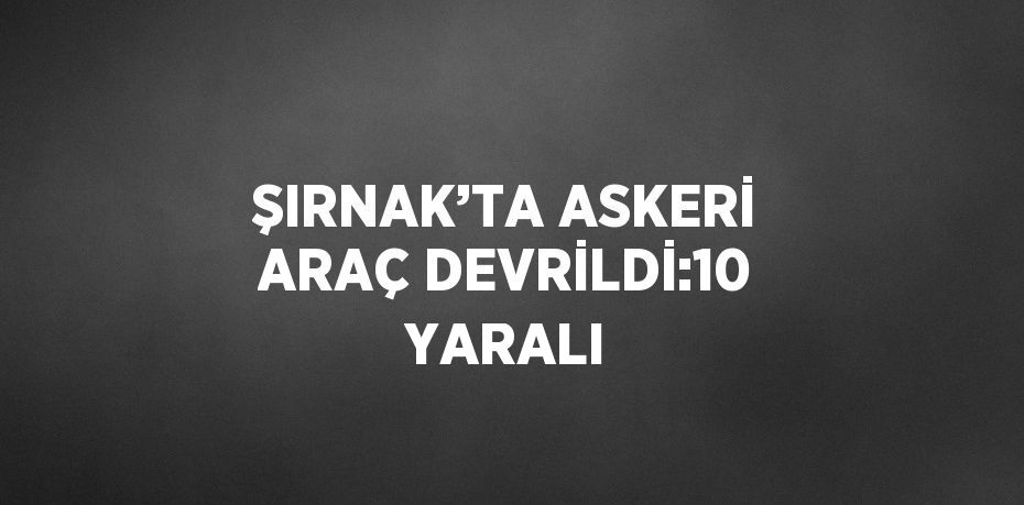 ŞIRNAK’TA ASKERİ ARAÇ DEVRİLDİ:10 YARALI