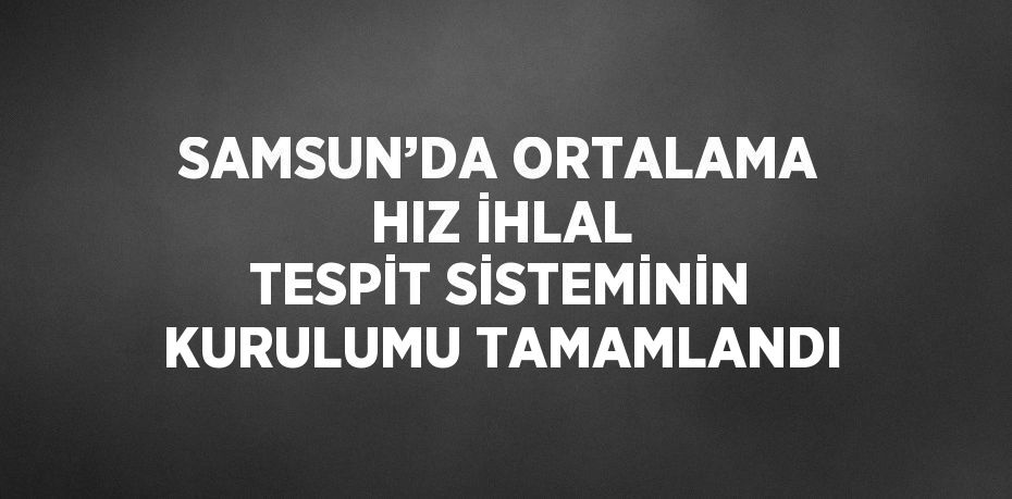 SAMSUN’DA ORTALAMA HIZ İHLAL TESPİT SİSTEMİNİN KURULUMU TAMAMLANDI