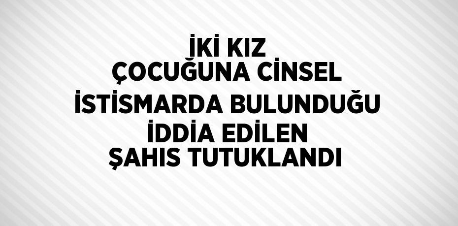 İKİ KIZ ÇOCUĞUNA CİNSEL İSTİSMARDA BULUNDUĞU İDDİA EDİLEN ŞAHIS TUTUKLANDI