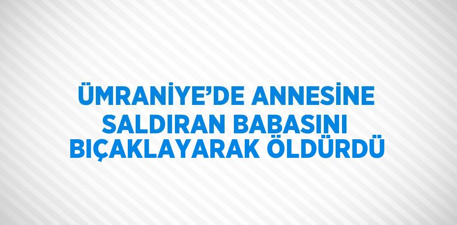 ÜMRANİYE’DE ANNESİNE SALDIRAN BABASINI BIÇAKLAYARAK ÖLDÜRDÜ