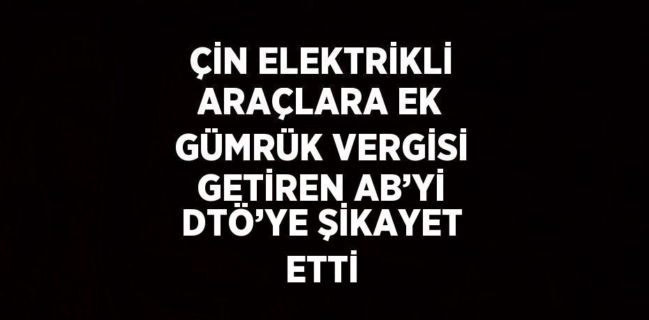 ÇİN ELEKTRİKLİ ARAÇLARA EK GÜMRÜK VERGİSİ GETİREN AB’Yİ DTÖ’YE ŞİKAYET ETTİ