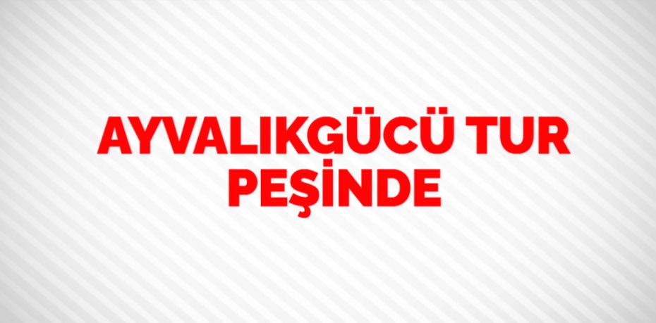 AYVALIKGÜCÜ TUR PEŞİNDE