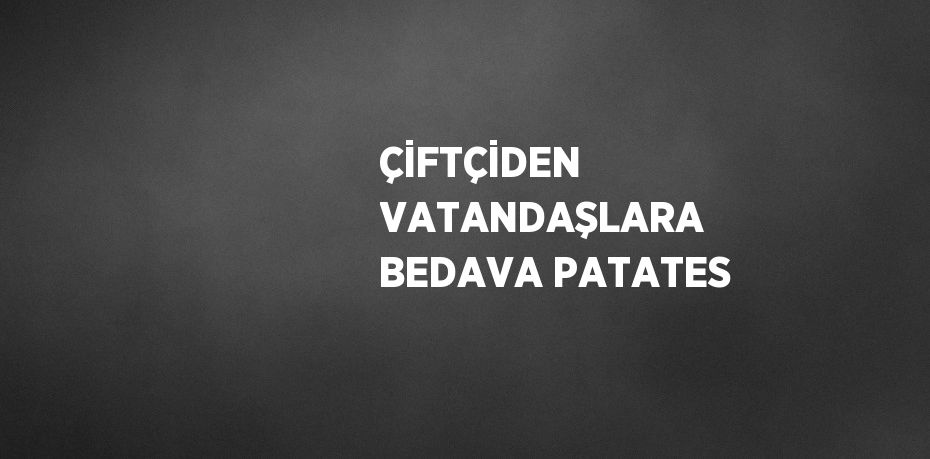 ÇİFTÇİDEN VATANDAŞLARA BEDAVA PATATES