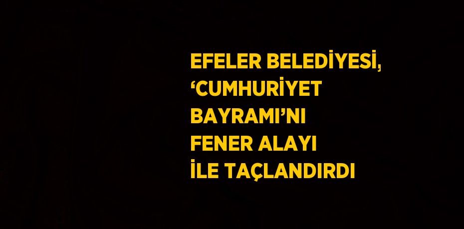 EFELER BELEDİYESİ, ‘CUMHURİYET BAYRAMI’NI FENER ALAYI İLE TAÇLANDIRDI