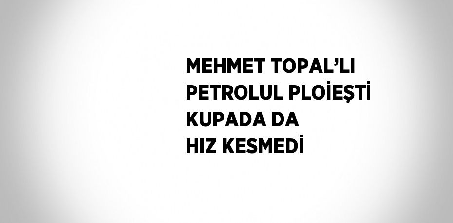 MEHMET TOPAL’LI PETROLUL PLOİEŞTİ KUPADA DA HIZ KESMEDİ