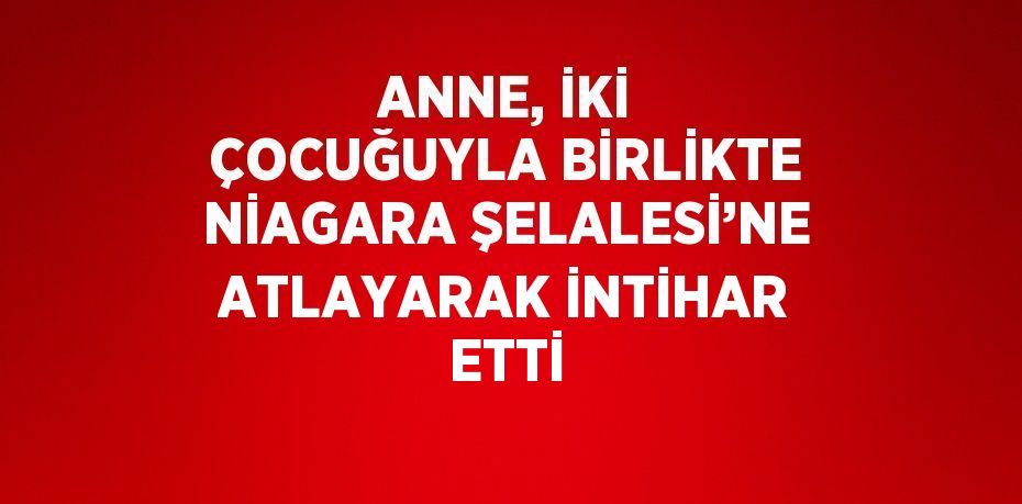 ANNE, İKİ ÇOCUĞUYLA BİRLİKTE NİAGARA ŞELALESİ’NE ATLAYARAK İNTİHAR ETTİ