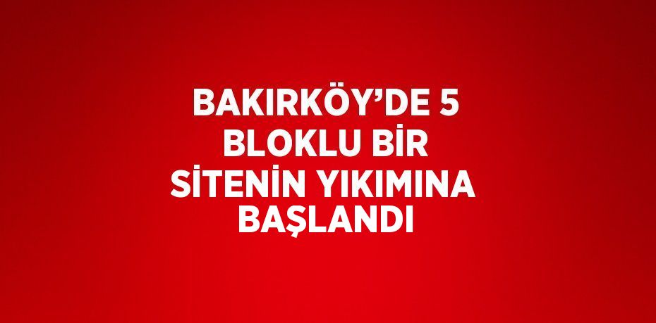 BAKIRKÖY’DE 5 BLOKLU BİR SİTENİN YIKIMINA BAŞLANDI