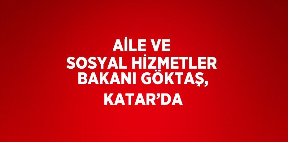 AİLE VE SOSYAL HİZMETLER BAKANI GÖKTAŞ, KATAR’DA