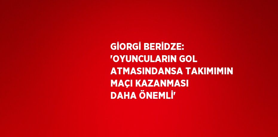 GİORGİ BERİDZE: 'OYUNCULARIN GOL ATMASINDANSA TAKIMIMIN MAÇI KAZANMASI DAHA ÖNEMLİ'