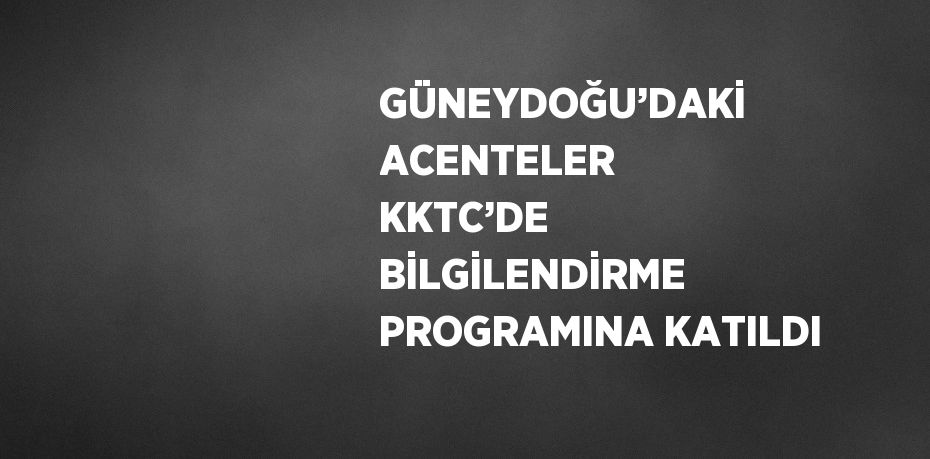 GÜNEYDOĞU’DAKİ ACENTELER KKTC’DE BİLGİLENDİRME PROGRAMINA KATILDI