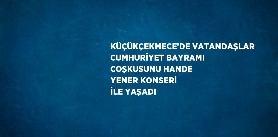 KÜÇÜKÇEKMECE’DE VATANDAŞLAR CUMHURİYET BAYRAMI COŞKUSUNU HANDE YENER KONSERİ İLE YAŞADI