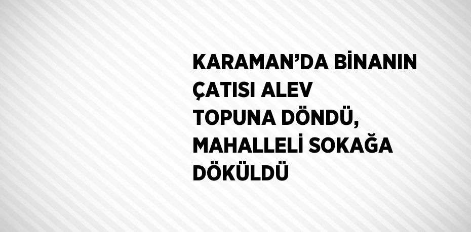 KARAMAN’DA BİNANIN ÇATISI ALEV TOPUNA DÖNDÜ, MAHALLELİ SOKAĞA DÖKÜLDÜ