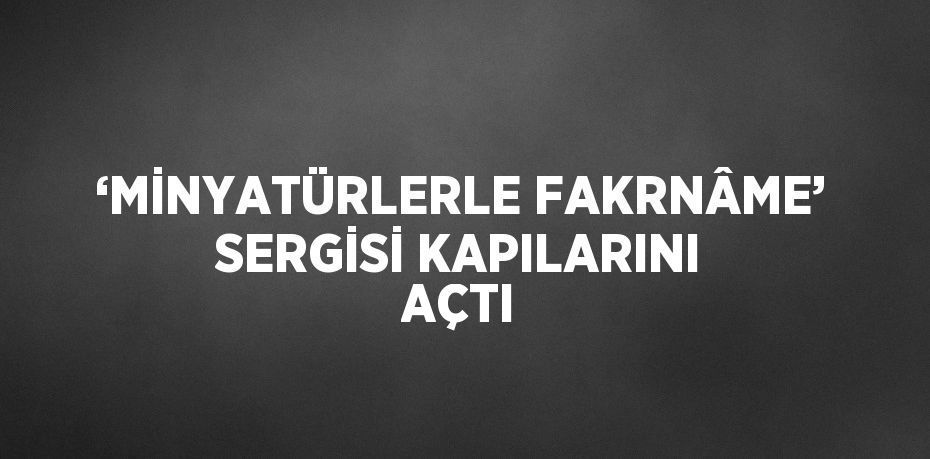 ‘MİNYATÜRLERLE FAKRNÂME’ SERGİSİ KAPILARINI AÇTI