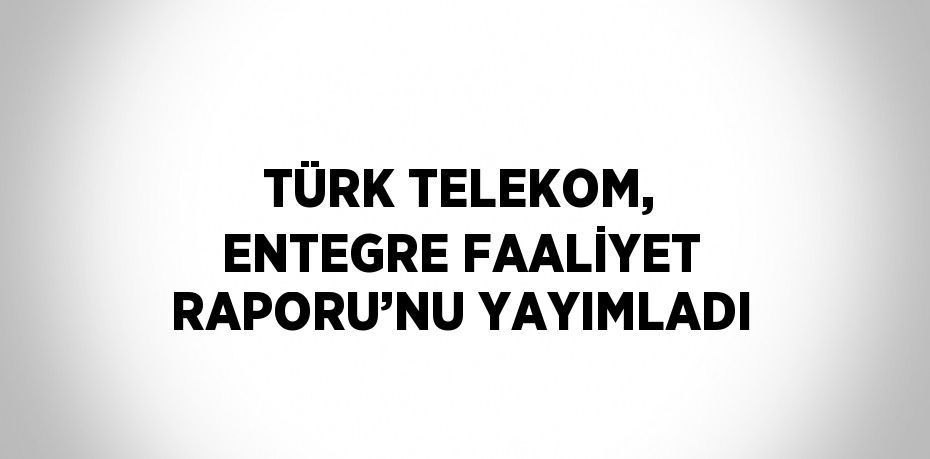 TÜRK TELEKOM, ENTEGRE FAALİYET RAPORU’NU YAYIMLADI