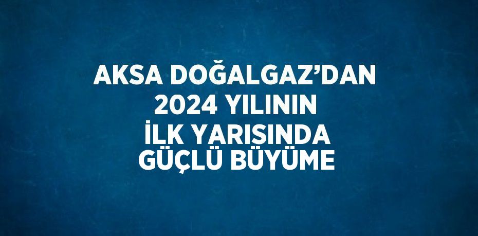 AKSA DOĞALGAZ’DAN 2024 YILININ İLK YARISINDA GÜÇLÜ BÜYÜME