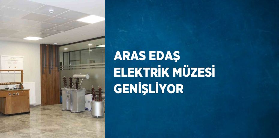 ARAS EDAŞ ELEKTRİK MÜZESİ GENİŞLİYOR