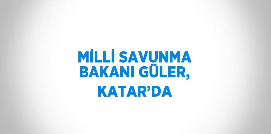 MİLLİ SAVUNMA BAKANI GÜLER, KATAR’DA