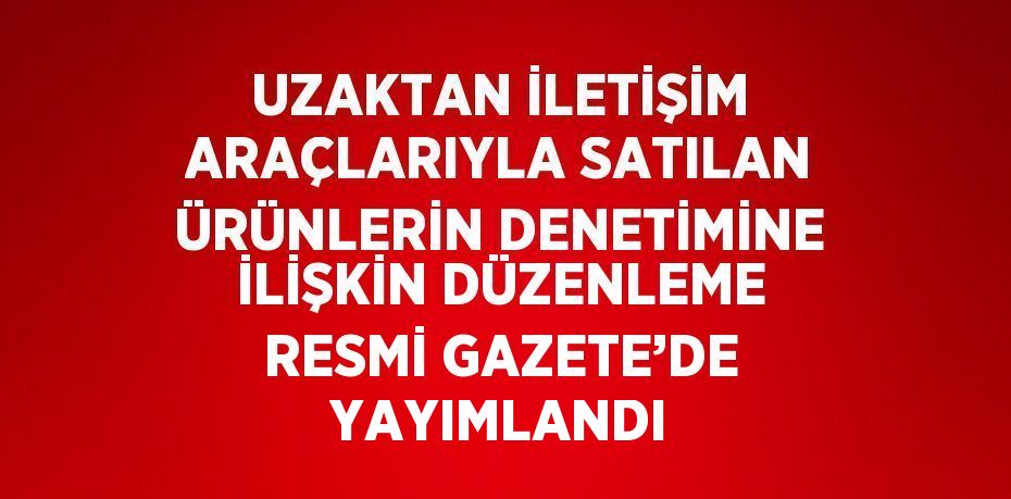 UZAKTAN İLETİŞİM ARAÇLARIYLA SATILAN ÜRÜNLERİN DENETİMİNE İLİŞKİN DÜZENLEME RESMİ GAZETE’DE YAYIMLANDI