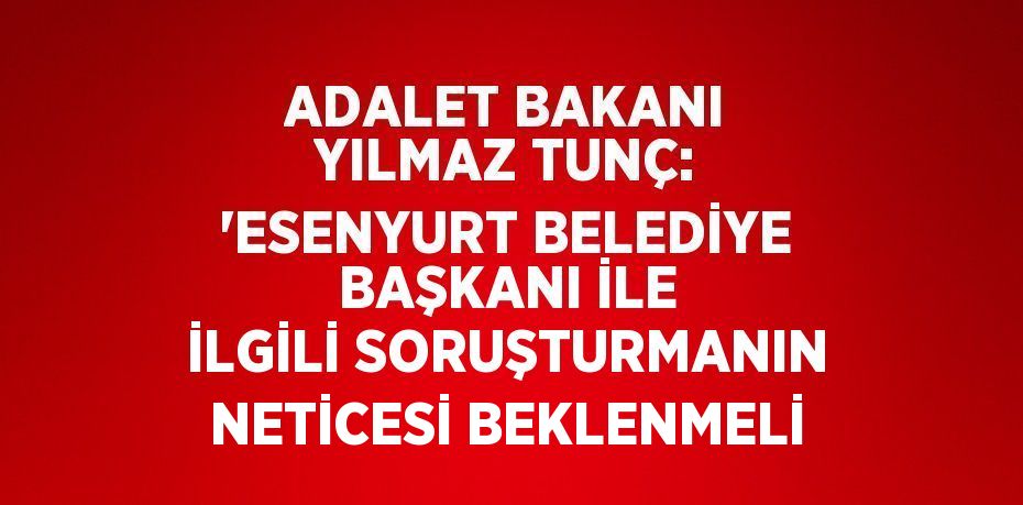 ADALET BAKANI YILMAZ TUNÇ: 'ESENYURT BELEDİYE BAŞKANI İLE İLGİLİ SORUŞTURMANIN NETİCESİ BEKLENMELİ