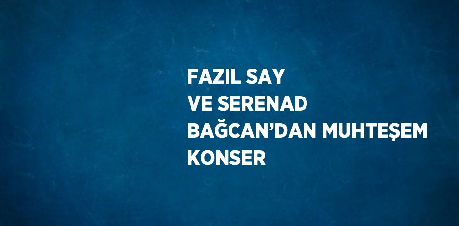 FAZIL SAY VE SERENAD BAĞCAN’DAN MUHTEŞEM KONSER