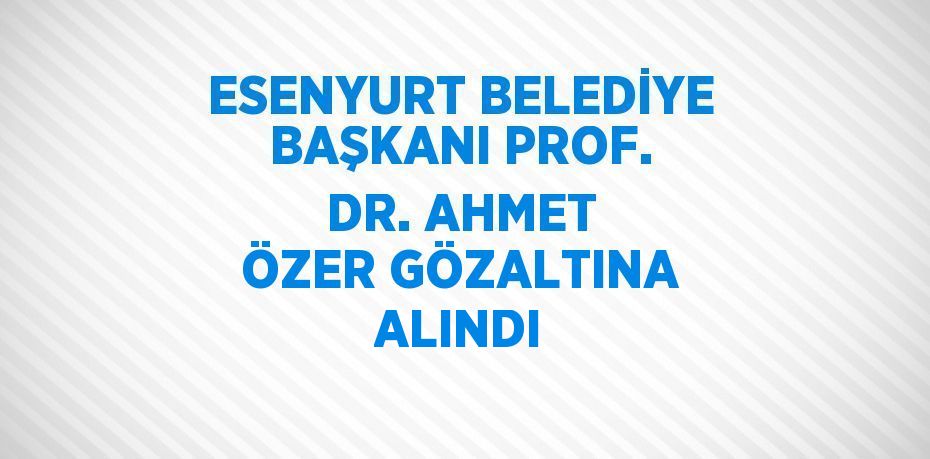 ESENYURT BELEDİYE BAŞKANI PROF. DR. AHMET ÖZER GÖZALTINA ALINDI