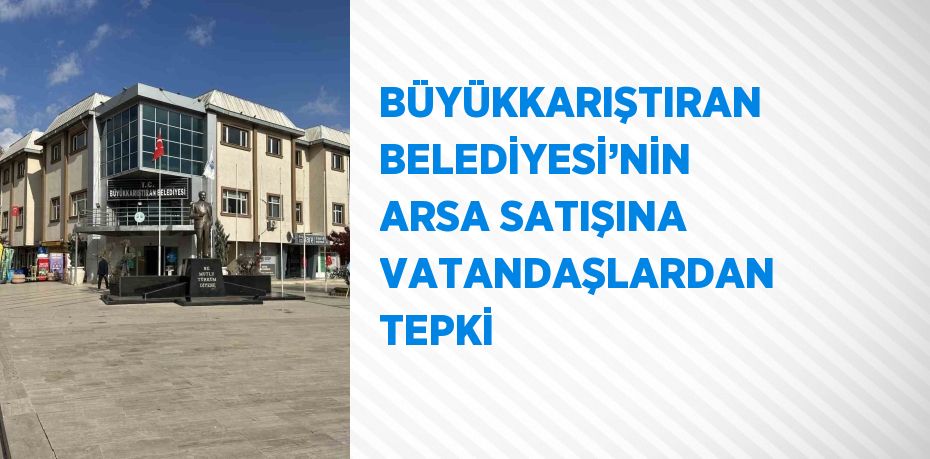 BÜYÜKKARIŞTIRAN BELEDİYESİ’NİN ARSA SATIŞINA VATANDAŞLARDAN TEPKİ