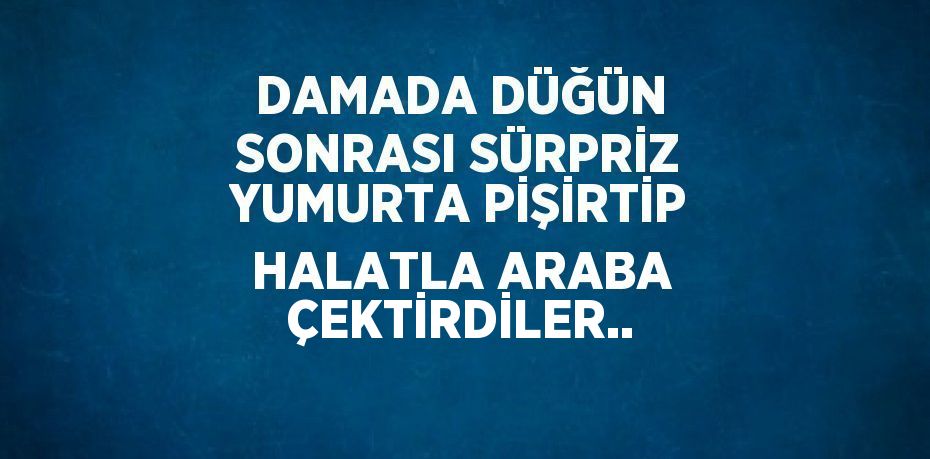 DAMADA DÜĞÜN SONRASI SÜRPRİZ YUMURTA PİŞİRTİP HALATLA ARABA ÇEKTİRDİLER..