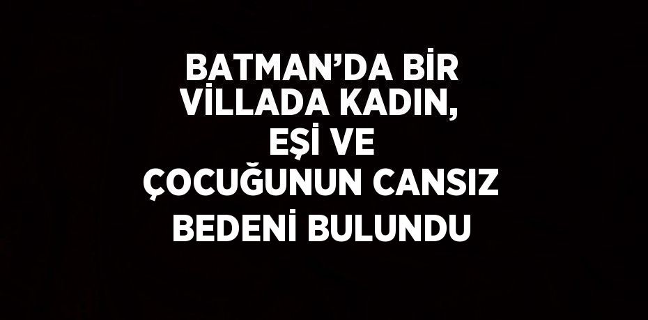 BATMAN’DA BİR VİLLADA KADIN, EŞİ VE ÇOCUĞUNUN CANSIZ BEDENİ BULUNDU