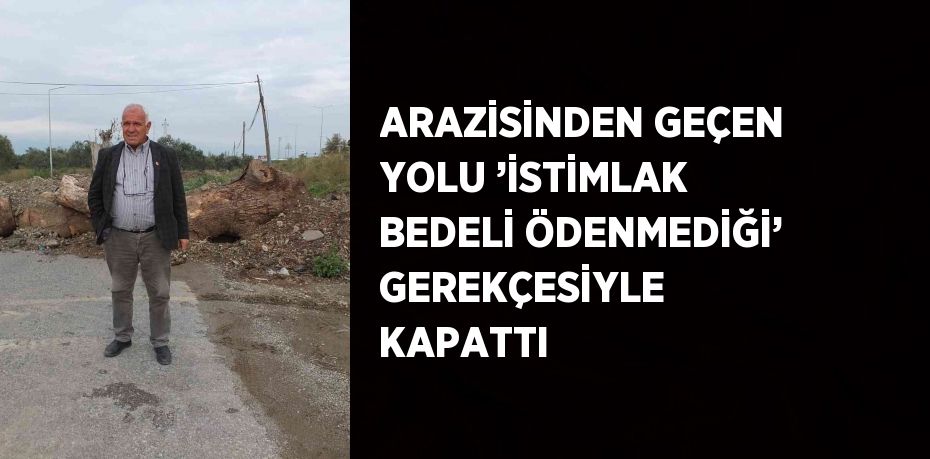 ARAZİSİNDEN GEÇEN YOLU ’İSTİMLAK BEDELİ ÖDENMEDİĞİ’ GEREKÇESİYLE KAPATTI