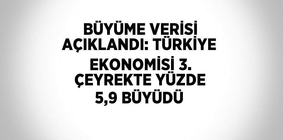 BÜYÜME VERİSİ AÇIKLANDI: TÜRKİYE EKONOMİSİ 3. ÇEYREKTE YÜZDE 5,9 BÜYÜDÜ