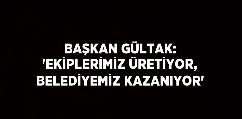 BAŞKAN GÜLTAK: 'EKİPLERİMİZ ÜRETİYOR, BELEDİYEMİZ KAZANIYOR'