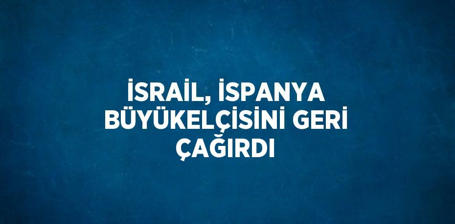 İSRAİL, İSPANYA BÜYÜKELÇİSİNİ GERİ ÇAĞIRDI