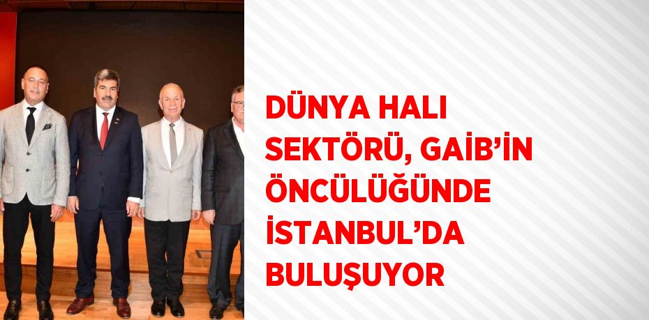 DÜNYA HALI SEKTÖRÜ, GAİB’İN ÖNCÜLÜĞÜNDE İSTANBUL’DA BULUŞUYOR