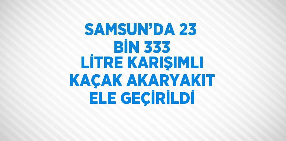 SAMSUN’DA 23 BİN 333 LİTRE KARIŞIMLI KAÇAK AKARYAKIT ELE GEÇİRİLDİ